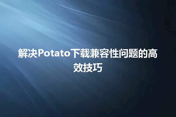 🚀 解决Potato下载兼容性问题的高效技巧