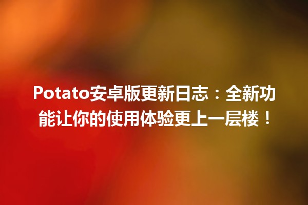 🚀 Potato安卓版更新日志：全新功能让你的使用体验更上一层楼！