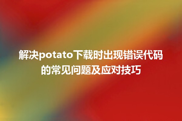 🎮 解决potato下载时出现错误代码的常见问题及应对技巧