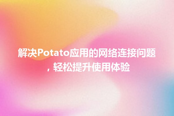 解决Potato应用的网络连接问题🚀💻，轻松提升使用体验