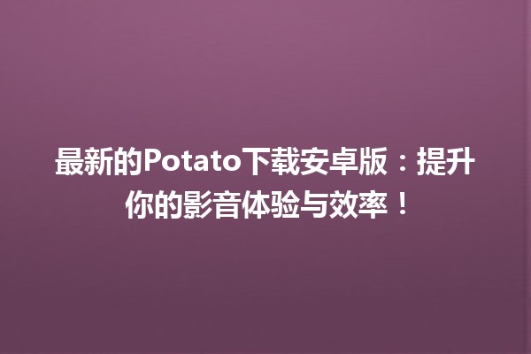 最新的Potato下载安卓版🔥：提升你的影音体验与效率！