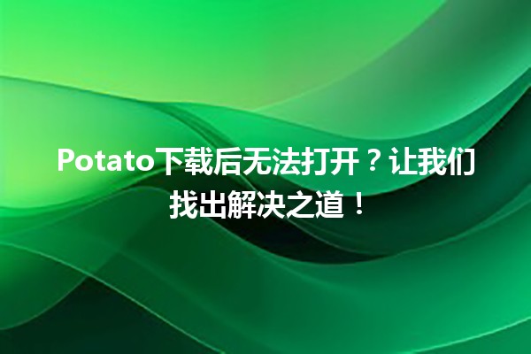 🎮Potato下载后无法打开？让我们找出解决之道！🔧