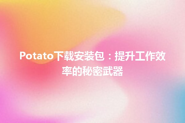 Potato下载安装包🆕：提升工作效率的秘密武器✨