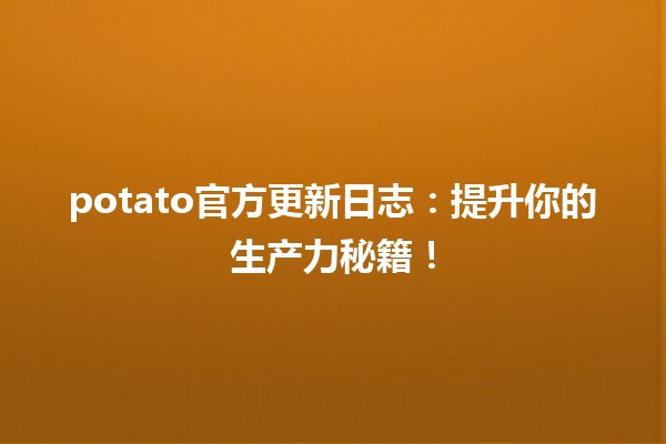 🍟 potato官方更新日志：提升你的生产力秘籍！🚀