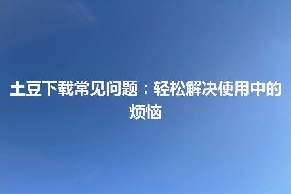 土豆下载常见问题🔧：轻松解决使用中的烦恼