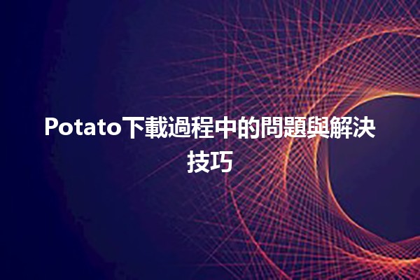 🎮 Potato下載過程中的問題與解決技巧 🛠️