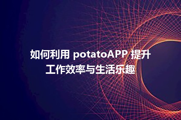 如何利用 potatoAPP 提升工作效率与生活乐趣 🥔✨