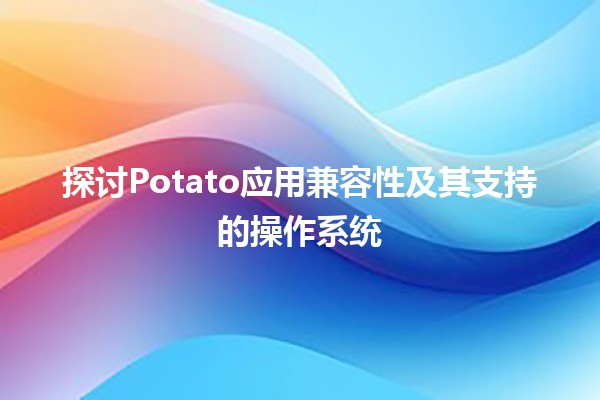 🌟 探讨Potato应用兼容性及其支持的操作系统 🚀