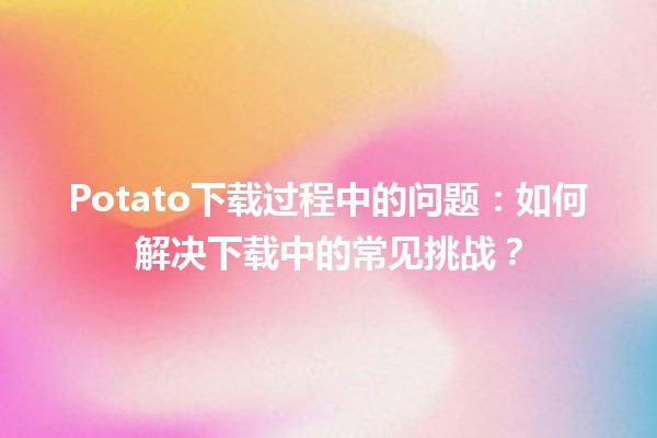 Potato下载过程中的问题🤔：如何解决下载中的常见挑战？